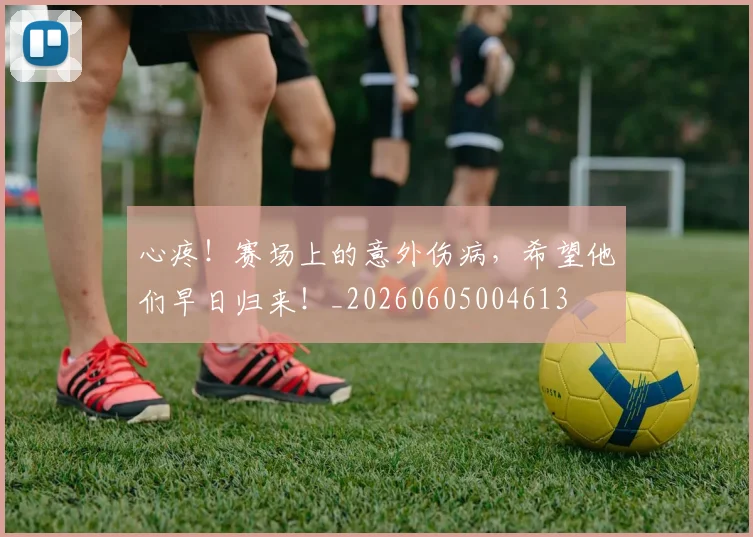 心疼!赛场上的意外伤病,希望他们早日归来!_20260605004613