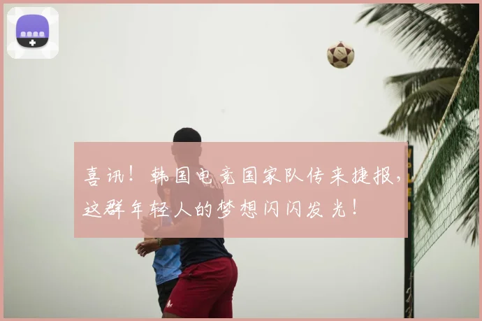 喜讯!韩国电竞国家队传来捷报,这群年轻人的梦想闪闪发光!
