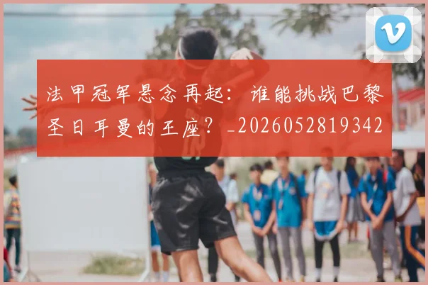 法甲冠军悬念再起:谁能挑战巴黎圣日耳曼的王座?_20260528193424