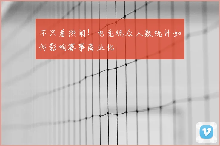 不只看热闹!电竞观众人数统计如何影响赛事商业化