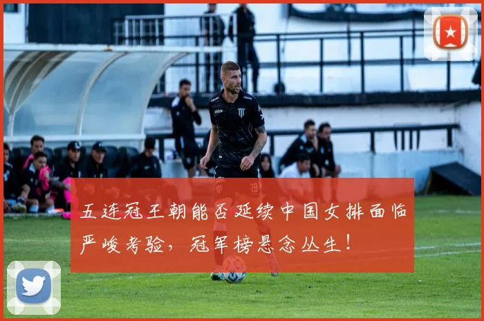 五连冠王朝能否延续中国女排面临严峻考验,冠军榜悬念丛生!