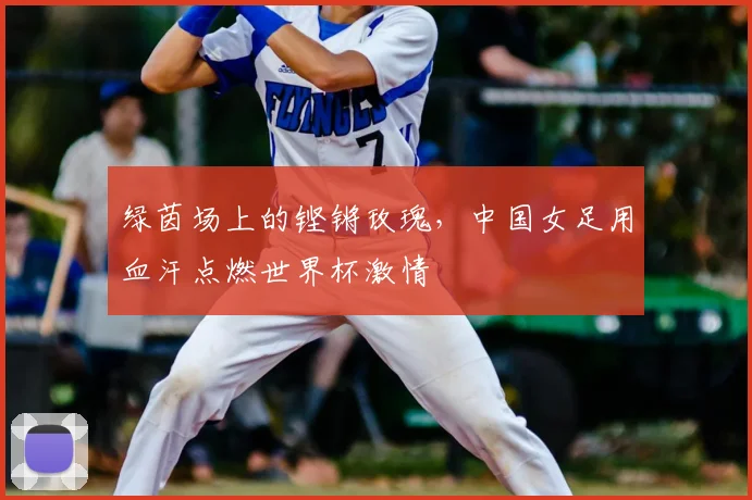 绿茵场上的铿锵玫瑰，中国女足用血汗点燃世界杯激情