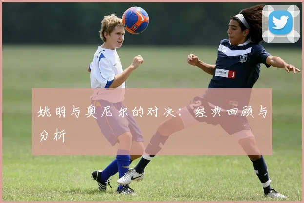 姚明与奥尼尔的对决:经典回顾与分析