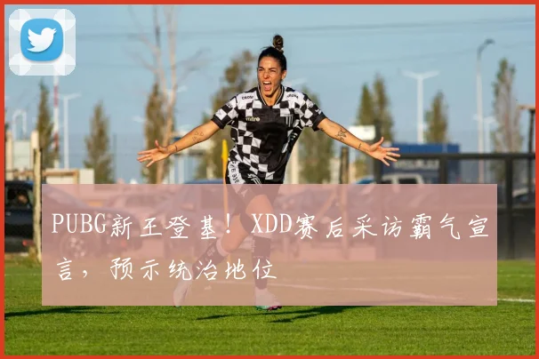 PUBG新王登基!XDD赛后采访霸气宣言,预示统治地位