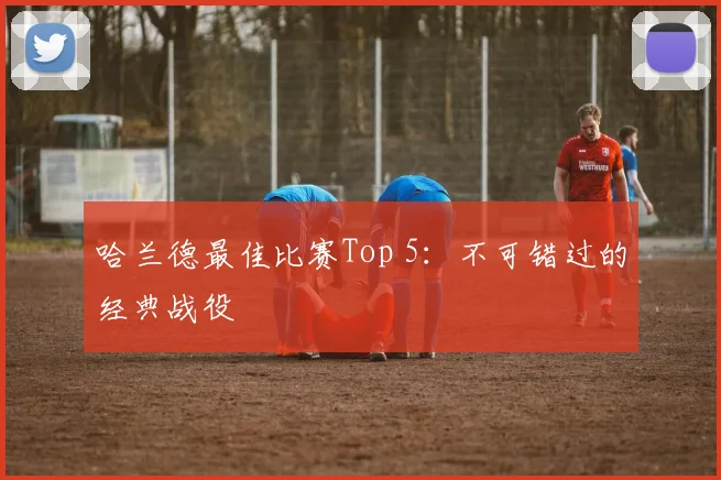哈兰德最佳比赛Top 5:不可错过的经典战役