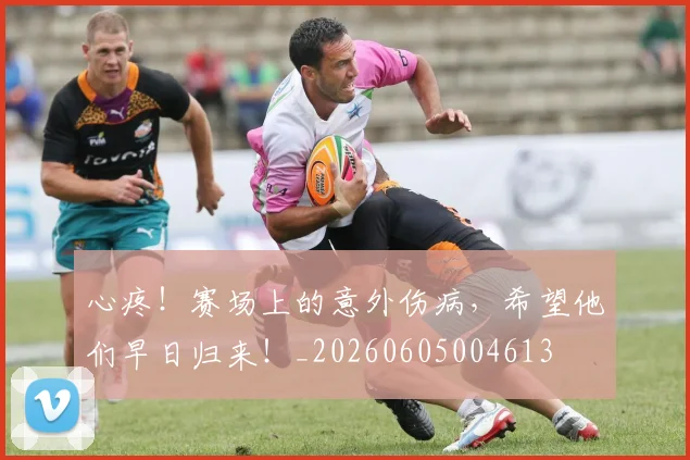 心疼!赛场上的意外伤病,希望他们早日归来!_20260605004613