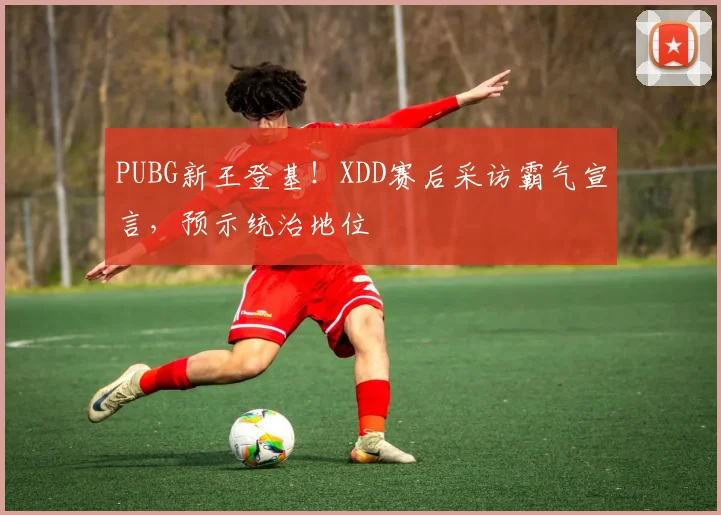 PUBG新王登基!XDD赛后采访霸气宣言,预示统治地位