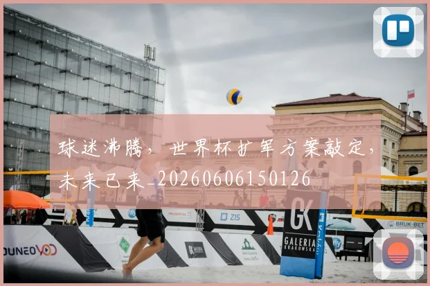 球迷沸腾,世界杯扩军方案敲定,未来已来_20260606150126