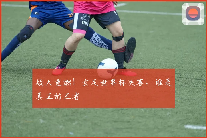 战火重燃!女足世界杯决赛,谁是真正的王者