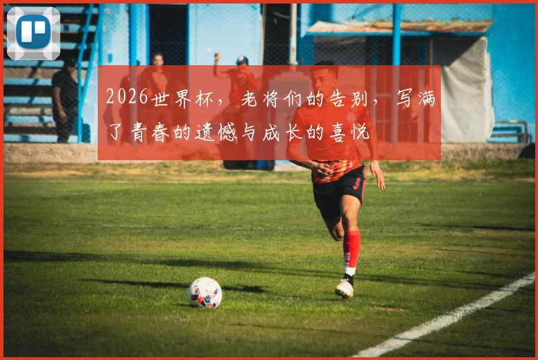 2026世界杯,老将们的告别,写满了青春的遗憾与成长的喜悦